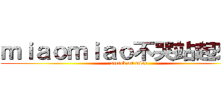 ｍｉａｏｍｉａｏ不哭站起來撸！ (attack on miao)