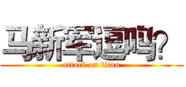 马新军逗吗？ (attack on titan)