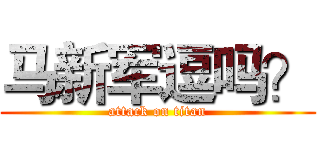 马新军逗吗？ (attack on titan)