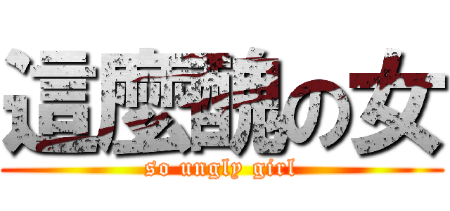 這麼醜の女 (so ungly girl)
