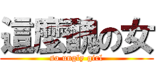 這麼醜の女 (so ungly girl)