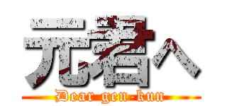 元君へ (Dear gen-kun)