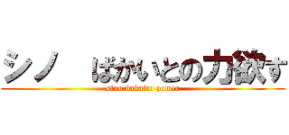 シノ  ばかいとの力欲す (sino bakaito power)