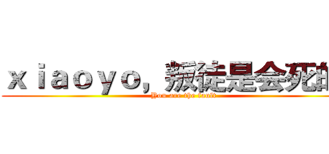 ｘｉａｏｙｏ，叛徒是会死的！ (You are the fault)