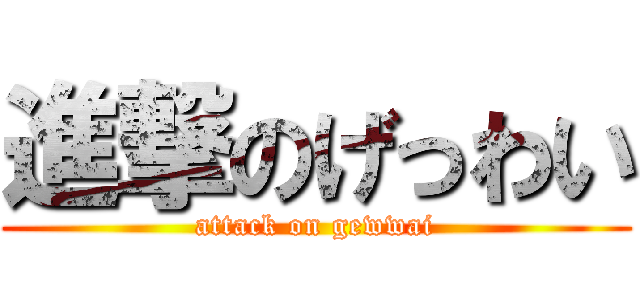 進撃のげっわい (attack on gewwai)