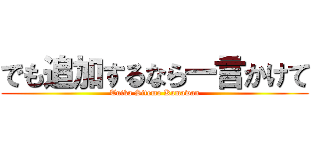 でも追加するなら一言かけて (Tuika Sitemo Kamawan)