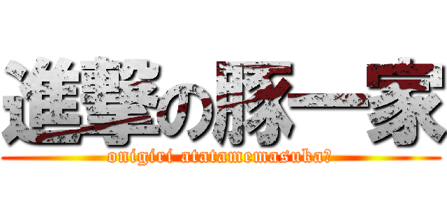 進撃の豚一家 (onigiri atatamemasuka?)