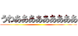 うわあああああああああ ()