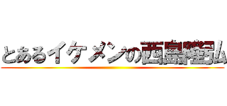 とあるイケメンの西島隆弘 ()