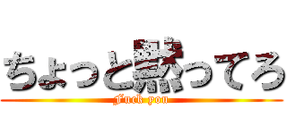 ちょっと黙ってろ (Fuck you)