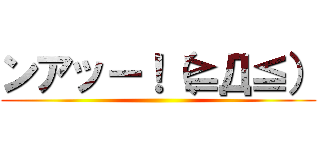 ンアッー！（≧Д≦） ()