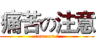 痛苦の注意 (come on ！)