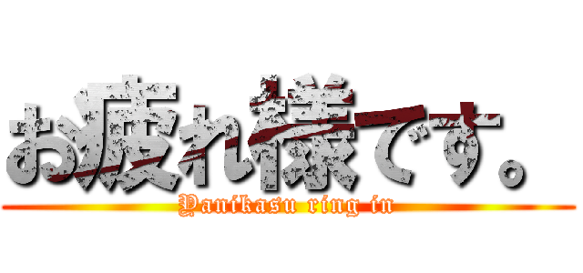 お疲れ様です。 (Yanikasu ring in)