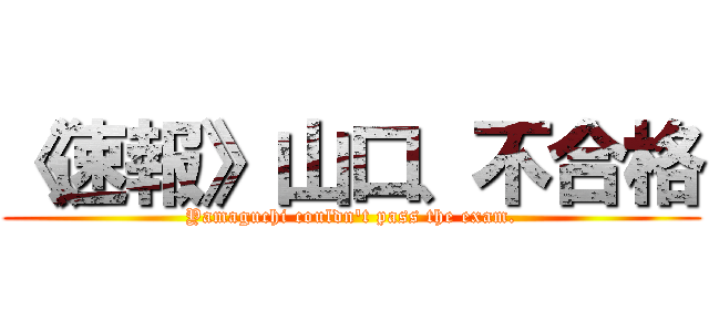 《速報》山口、不合格 (Yamaguchi couldn't pass the exam.)