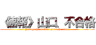 《速報》山口、不合格 (Yamaguchi couldn't pass the exam.)