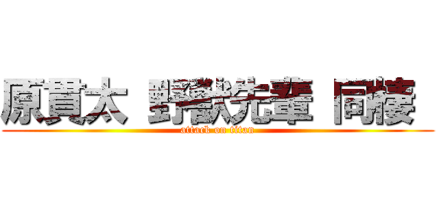 原貫太 野獣先輩 同棲  (attack on titan)