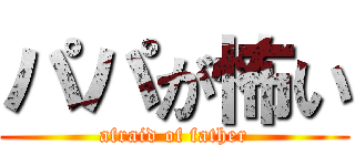 パパが怖い (afraid of father)