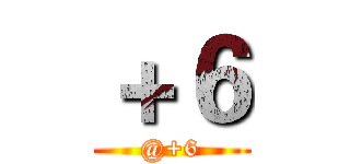 ＋６ (@+6)