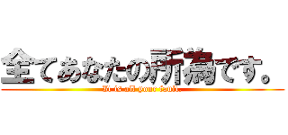 全てあなたの所為です。 (It is all your fault.)