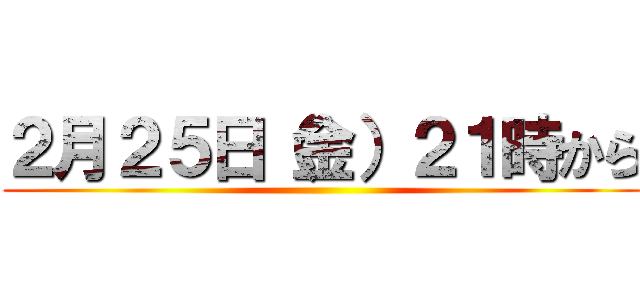 ２月２５日（金）２１時から ()