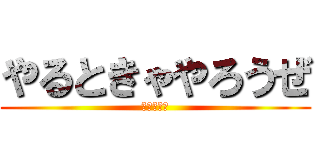 やるときゃやろうぜ (にやけてる)