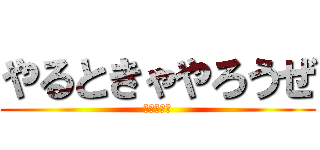 やるときゃやろうぜ (にやけてる)