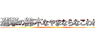 進撃の鈴木なやまならなこわねゃ (attack on titan)