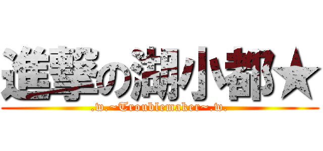 進撃の湖小都★ (.w.~Troublemaker~.w.)