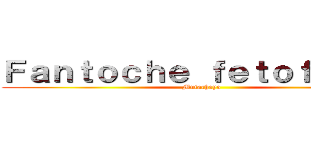 Ｆａｎｔｏｃｈｅ ｆｅｔｏｆａｃｈａ (Mufachayo )