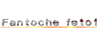 Ｆａｎｔｏｃｈｅ ｆｅｔｏｆａｃｈａ (Mufachayo )