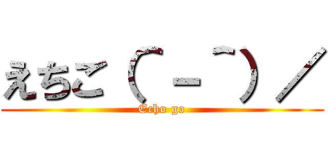 えちご（＾－＾）／ (Echo go)
