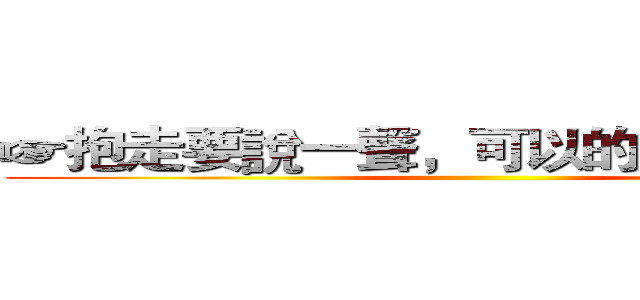 ☞抱走要說一聲，可以的話隨便說ｔｋ ()