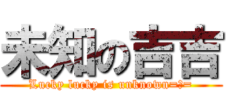 未知の吉吉 (Lucky lucky is unknown=、=)