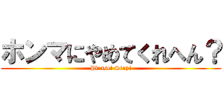 ホンマにやめてくれへん？ (Please! Stop!)