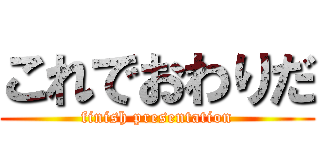 これでおわりだ (finish presentation)