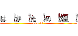 は ！か ！た ！の ！塩 ！ (attack on hakata)