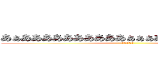 あぁああああああああああぁぁぁああああああああぁぁ (英語わかんない)