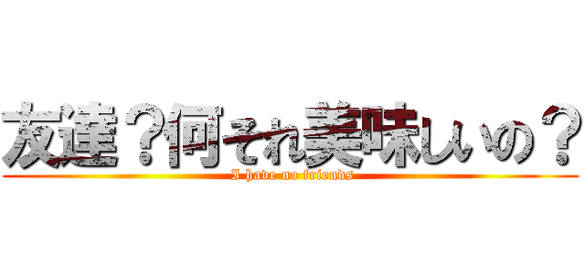 友達？何それ美味しいの？ ( I have no friends)