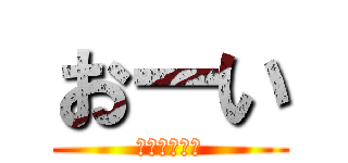 おーい (聞いてるか？)