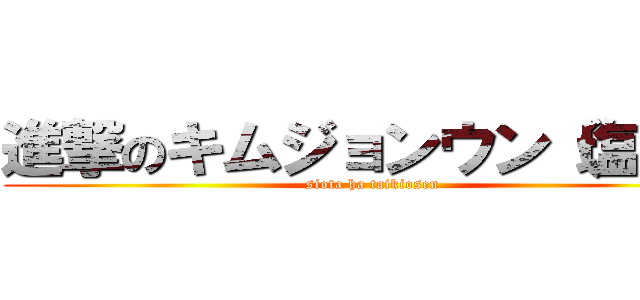 進撃のキムジョンウン（塩田） (siota ha taikiosen)