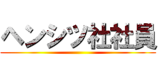 ヘンシツ社社員 ()