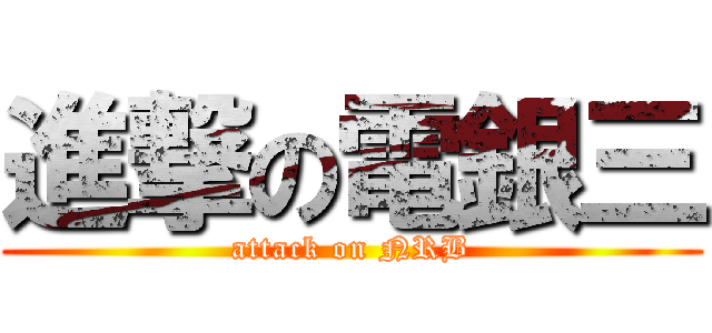 進撃の電銀三 (attack on NRB)