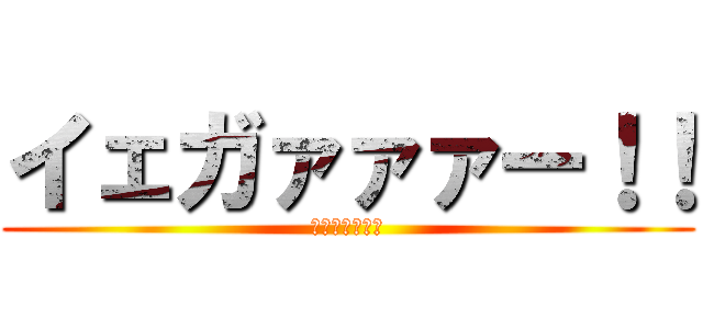 イェガァァァー！！ (イェガァァァー)