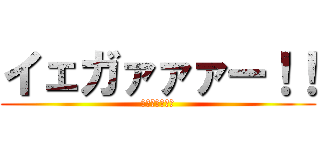 イェガァァァー！！ (イェガァァァー)