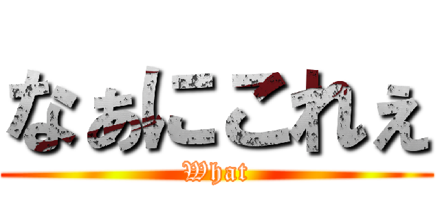 なぁにこれぇ (What)