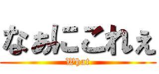 なぁにこれぇ (What)