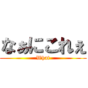 なぁにこれぇ (What)