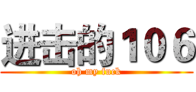 进击的１０６ (oh my fuck)