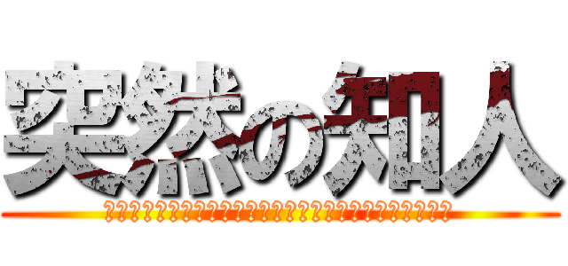 突然の知人 (やばいやばいよ、どれくらいやばいかっていうとマジやばい)