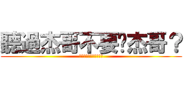 聽過杰哥不要啊杰哥？ (你聽過杰哥不要啊杰哥?)